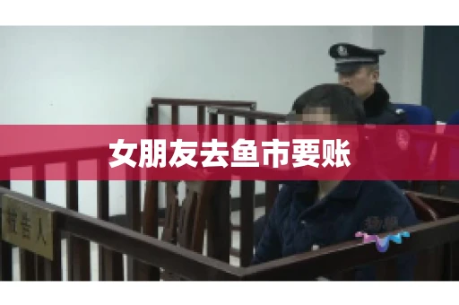 女朋友去鱼市要账 女朋友去鱼市要账