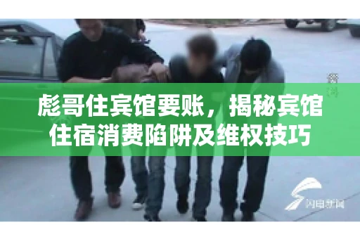彪哥住宾馆要账，揭秘宾馆住宿消费陷阱及维权技巧