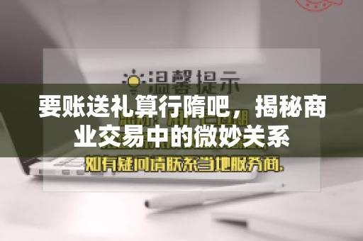 要账送礼算行隋吧，揭秘商业交易中的微妙关系