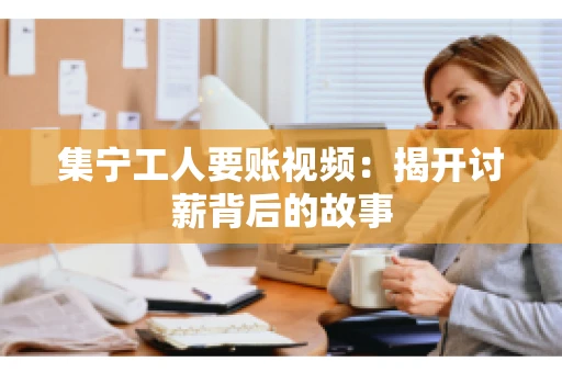 集宁工人要账视频：揭开讨薪背后的故事