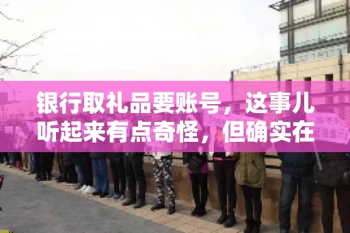 银行取礼品要账号,这事儿听起来有点奇怪,但确实在生活中时有发生。最近,就有朋友问我,为什么银行在取礼品时需要提供账号信息。这让我想起了自己之前的一次经历,于是决定和大家聊聊这个话题。 银行取礼品要账号,这事儿听起来有点奇怪,但确实在生活中时有发生。最近,就有朋友问我,为什么银行在取礼品时需要提供账号信息。这让我想起了自己之前的一次经历,于是决定和大家聊聊这个话题。