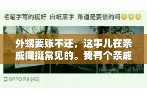 外甥要账不还,这事儿在亲戚间挺常见的。我有个亲戚,就碰上了这么一档子事儿。说起来,这事儿还挺有意思的,今天咱们就聊聊这个话题。 外甥要账不还,这事儿在亲戚间挺常见的。我有个亲戚,就碰上了这么一档子事儿。说起来,这事儿还挺有意思的,今天咱们就聊聊这个话题。