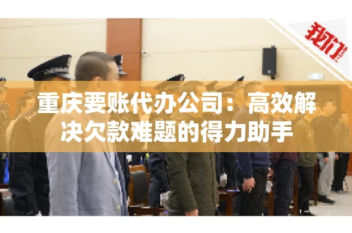 重庆要账代办公司：高效解决欠款难题的得力助手