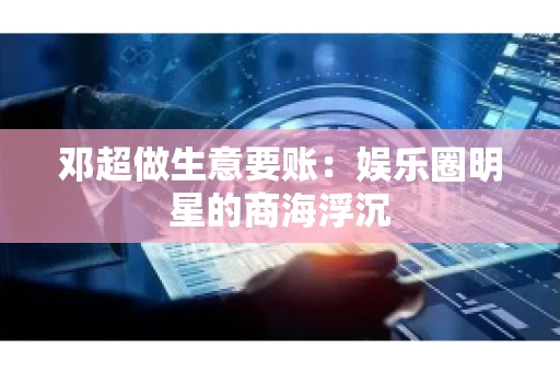 邓超做生意要账：娱乐圈明星的商海浮沉